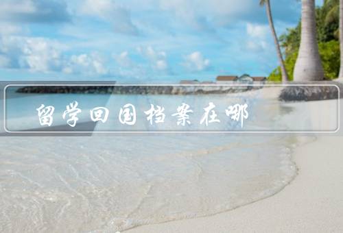 留学回国档案在哪（归属问题／保存方式／重要性）
