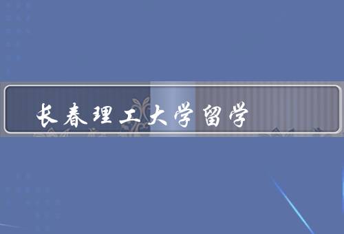 长春理工大学留学，优良的学术环境、多元化的课程设置