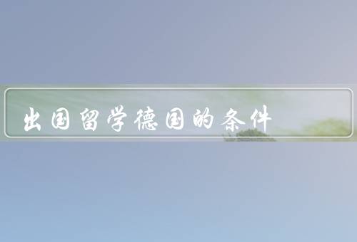 出国留学德国的条件（学术成绩优秀、语言能力要求、经济能力充足）