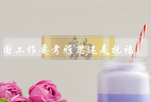 出国工作要考雅思还是托福（考试内容、难度、用途）