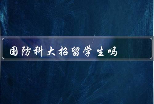 国防科大招留学生吗（招收政策／学习环境／成果展示）