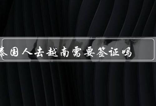 泰国人去越南需要签证吗，泰国人去越南需要签证、如何办理越南签证