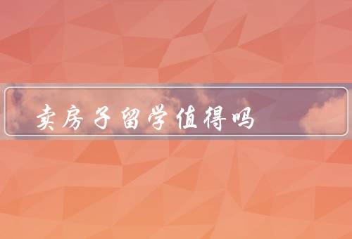 卖房子留学值得吗（经济角度／教育角度／生活角度）