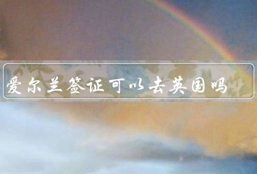 有爱尔兰签证可以去英国吗（和英国签证互通／签证的要求）
