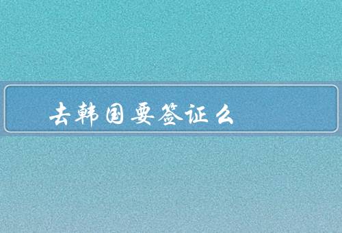 去韩国要签证么（韩国签证政策／免签条件／签证申请材料）