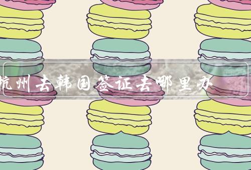 杭州去韩国签证去哪里办（杭州韩国领事馆／办理流程／注意事项）