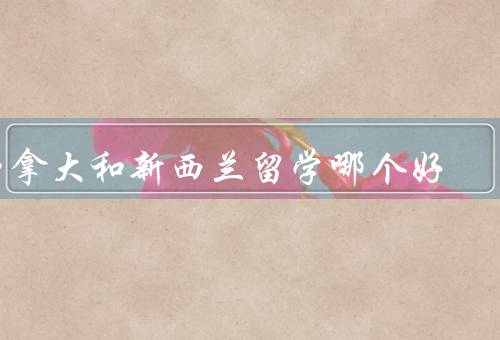 加拿大和新西兰留学哪个好（教育质量、生活成本、就业机会）