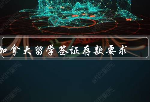 加拿大留学签证存款要求，金额要求、来源要求、时间要求