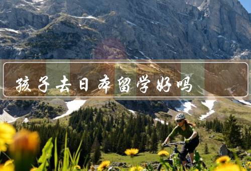 孩子去日本留学好吗（提高语言能力／拓宽视野／接触不同文化）