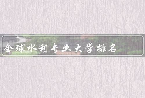 全球水利专业大学排名（中国水利专业大学排名）