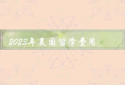 2023年美国留学费用（学费、生活费、其他费用）