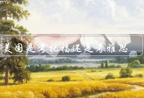 去美国是考托福还是考雅思，考试内容／难度／用途