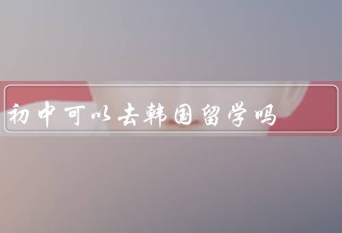 初中可以去韩国留学吗（学习环境／语言障碍／文化冲击）