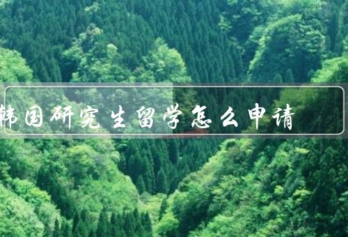 韩国研究生留学怎么申请，学校和专业／准备申请材料／签证和奖学金