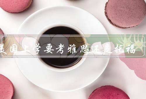 去美国上学要考雅思还是托福，考试内容、难度、费用