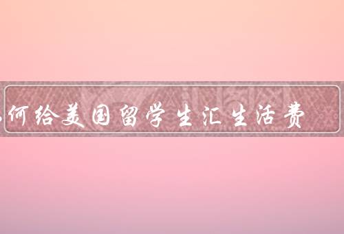 如何给美国留学生汇生活费（汇款方式／了解相关税务规定）