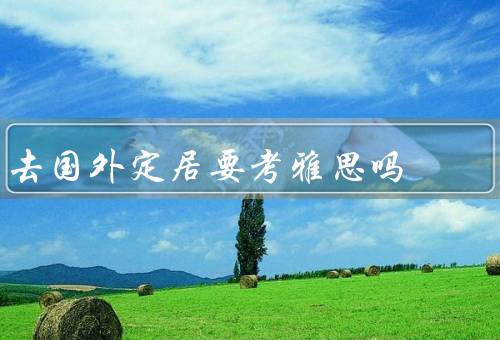 去国外定居要考雅思吗，是否需要参加雅思考试／雅思考试的重要性