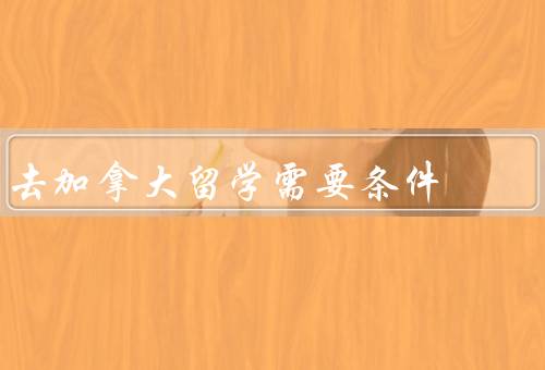 去加拿大留学需要条件（学历背景、语言能力、财力证明）