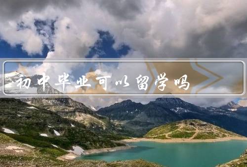 初中毕业可以留学吗（意义、条件、初中毕业后是否可以）