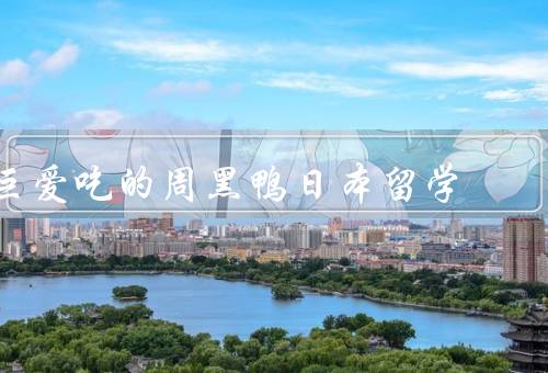 巨爱吃的周黑鸭日本留学（独特魅力、在日本留学生中的受欢迎程度）