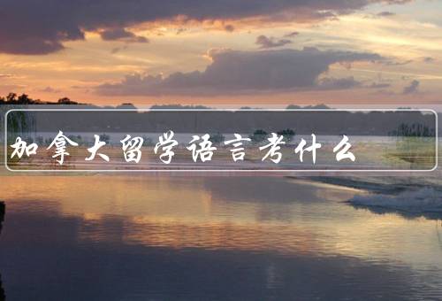 加拿大留学语言考什么（英语考试、法语考试、总结）