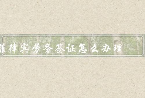 菲律宾劳务签证怎么办理（办理流程、注意事项、总结）