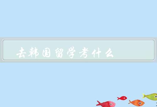去韩国留学考什么（合适的学校、适合的专业、申请材料准备）
