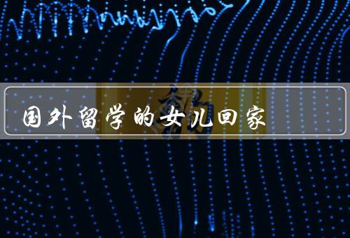 国外留学的女儿回家（初踏异国风情、独立成长之旅、珍贵的友谊）