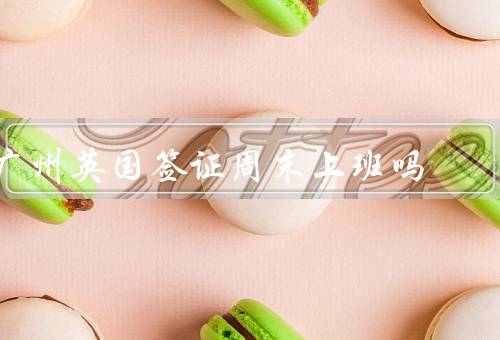 广州英国签证中心周末上班吗，上班时间／办理业务范围／预约