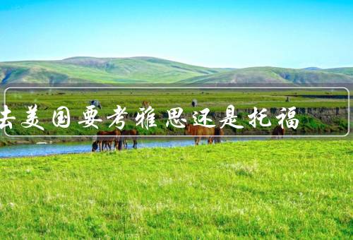 去美国要考雅思还是托福，难度／考试内容／费用