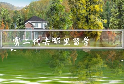 富二代去哪里留学（名校留学、国际交流、实践学习）