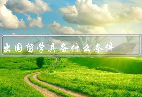 出国留学具备什么条件，语言能力、学术成绩、经济条件
