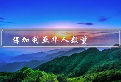 保加利亚华人数量（数量增长／贡献／生活状况）