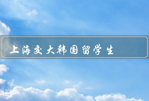 上海交大韩国留学生（数量、学习生活、文化交流）