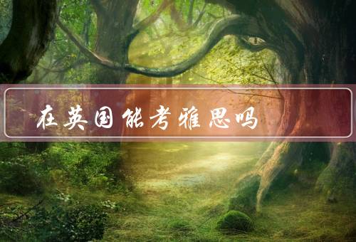 在英国能考雅思吗，考雅思的目的、雅思考试在英国的考点