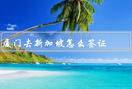 厦门去新加坡怎么签证（材料准备、在线申请、审核与领取）