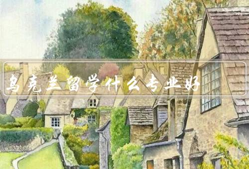 乌克兰留学什么专业好，医学专业、工程专业、经济学专业