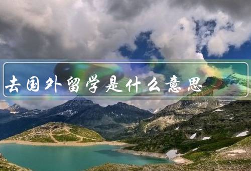 去国外留学是什么意思（留学机会、文化交流、个人成长）