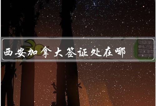 西安加拿大签证处在哪，条件／流程／办理注意事项