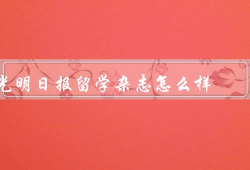 光明日报留学杂志怎么样（优质的文章内容、丰富的留学资讯）
