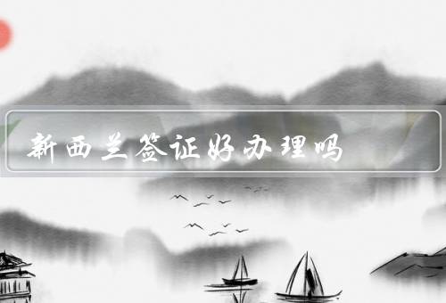 新西兰签证好办理吗（新西兰签证种类多样、流程简单、条件相对宽松）
