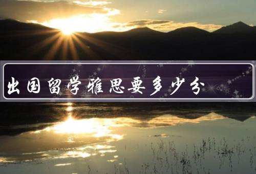 出国留学雅思要多少分，雅思成绩的重要性、不同专业的要求