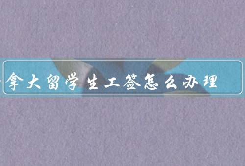 加拿大留学生工签怎么办理（申请条件、办理流程、注意事项）