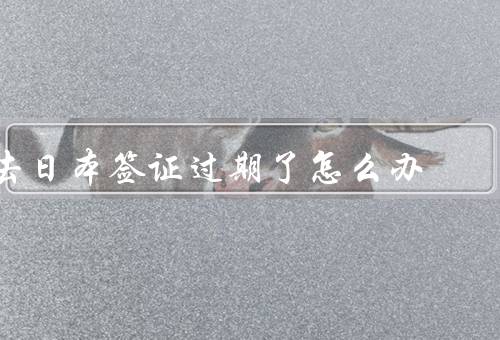 去日本签证过期了怎么办，延期签证／回国处理／咨询专业律师
