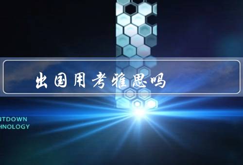 出国用考雅思吗（重要性、备考方法、意义）