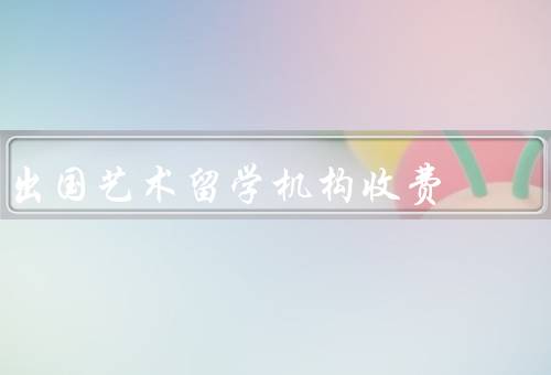 出国艺术留学机构收费，收费基本情况、影响收费的因素