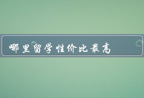 哪里留学性价比最高（留学费用、教育质量、就业前景）