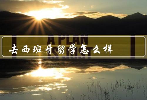 去西班牙留学怎么样，语言环境／教育质量／文化体验