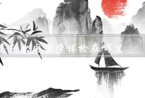 嘉兴出国留学体检在哪里