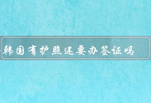 去韩国有护照还要办签证吗，需要办理签证、签证所需材料、注意事项